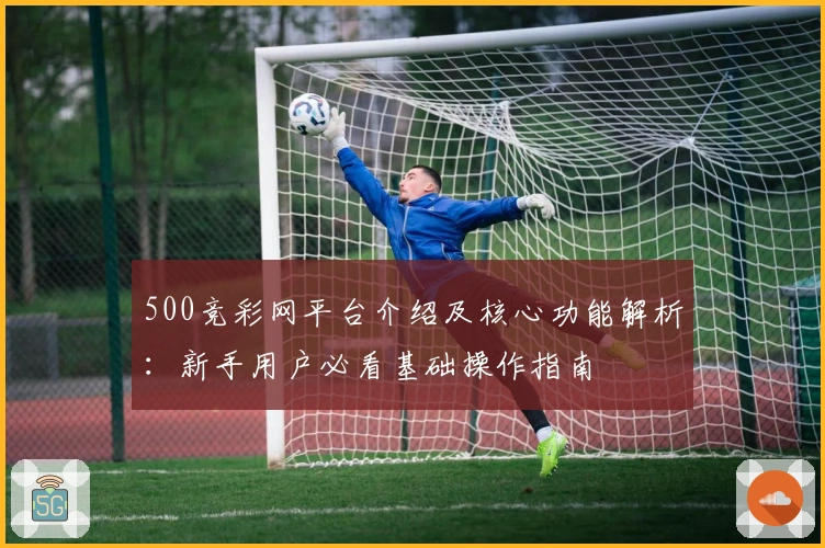 500竞彩网平台介绍及核心功能解析：新手用户必看基础操作指南