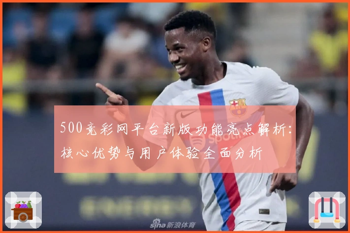 500竞彩网平台新版功能亮点解析：核心优势与用户体验全面分析