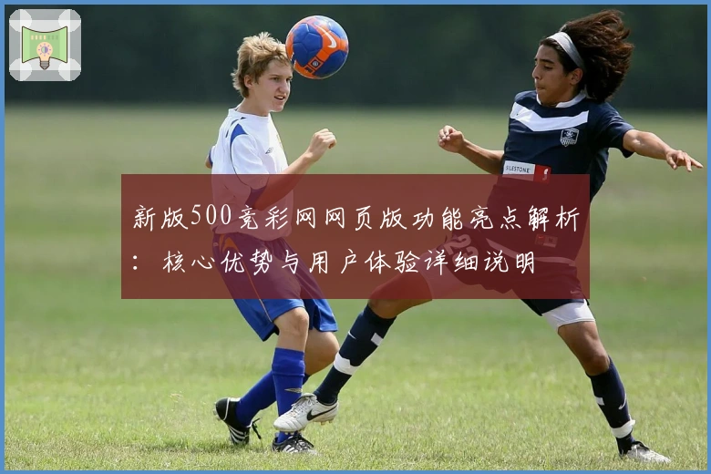 新版500竞彩网网页版功能亮点解析:核心优势与用户体验详细说明