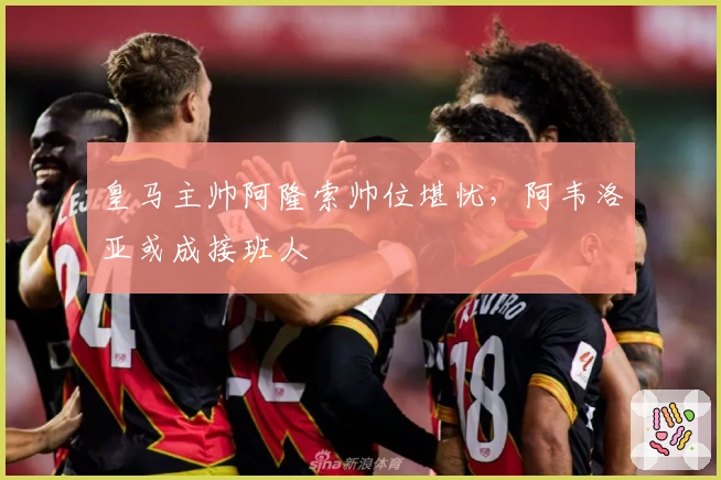 皇马主帅阿隆索帅位堪忧，阿韦洛亚或成接班人