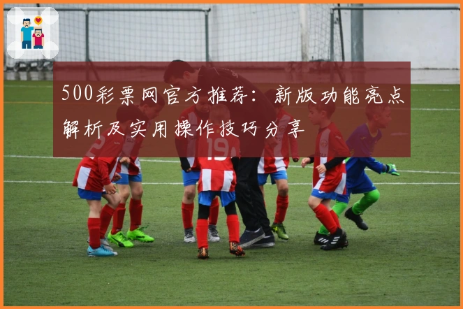 500彩票网官方推荐：新版功能亮点解析及实用操作技巧分享