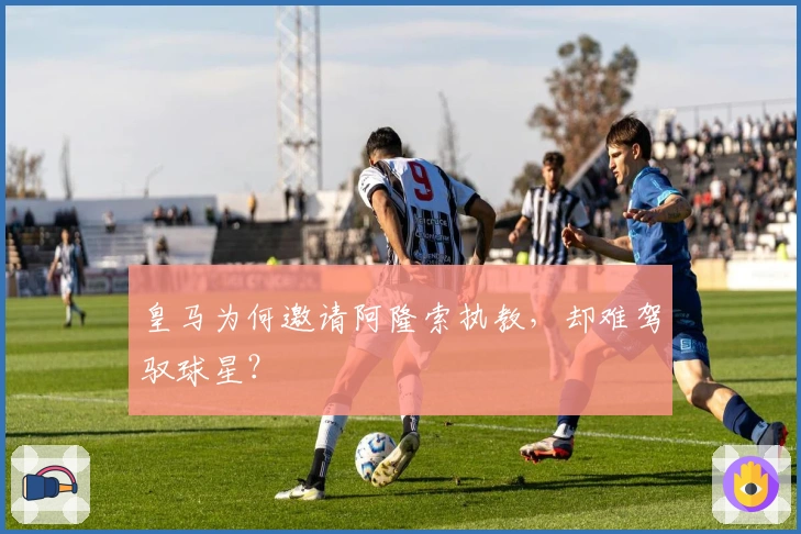 皇马为何邀请阿隆索执教，却难驾驭球星？