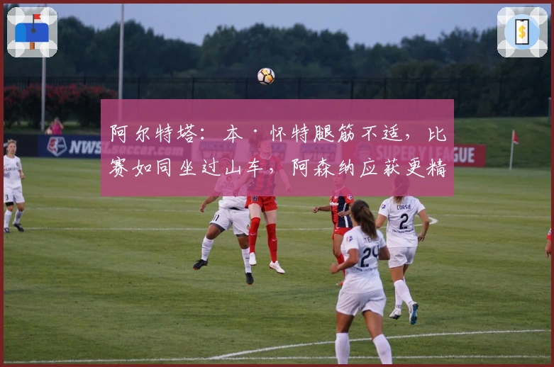 阿尔特塔：本·怀特腿筋不适，比赛如同坐过山车，阿森纳应获更精彩胜利