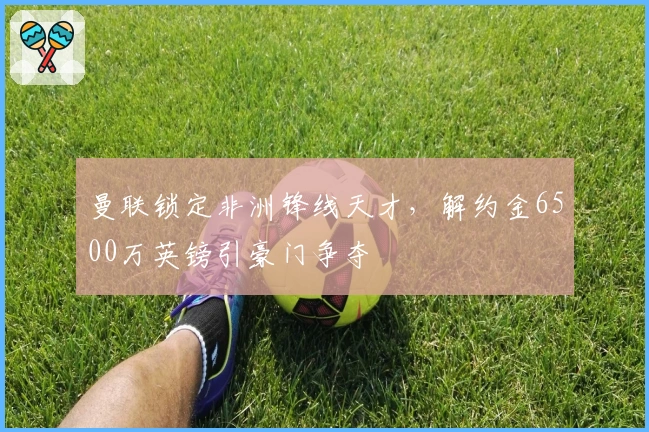 曼联锁定非洲锋线天才，解约金6500万英镑引豪门争夺