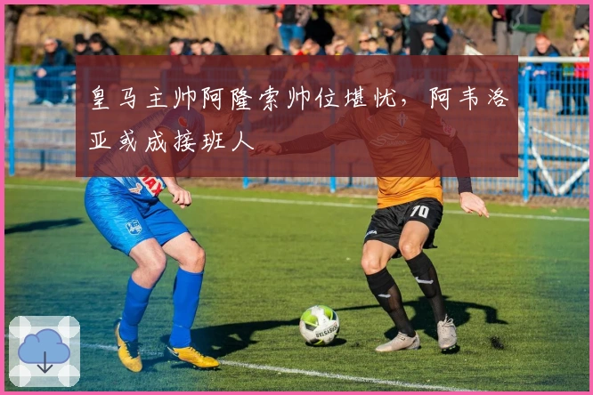 皇马主帅阿隆索帅位堪忧，阿韦洛亚或成接班人