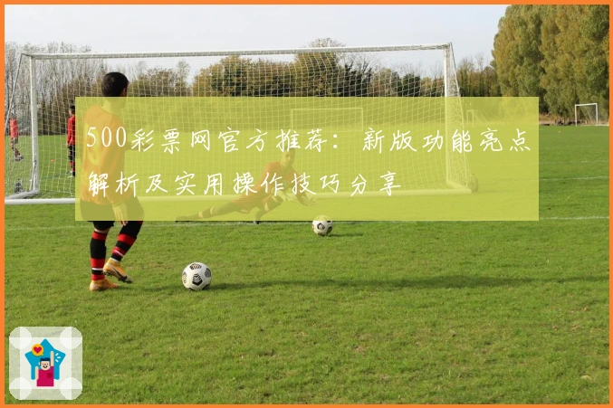 500彩票网官方推荐:新版功能亮点解析及实用操作技巧分享