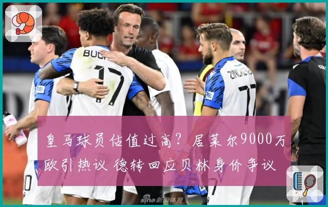 皇马球员估值过高？居莱尔9000万欧引热议 德转回应贝林身价争议