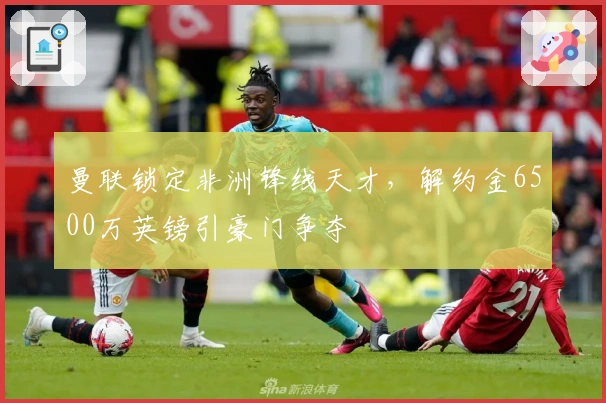 曼联锁定非洲锋线天才，解约金6500万英镑引豪门争夺
