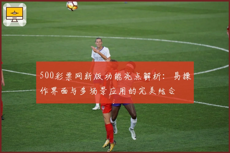 500彩票网新版功能亮点解析：易操作界面与多场景应用的完美结合