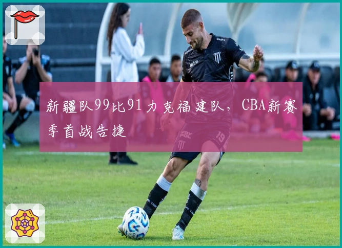 新疆队99比91力克福建队，CBA新赛季首战告捷