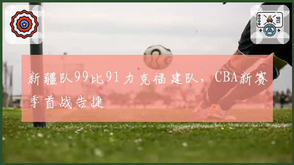 新疆队99比91力克福建队，CBA新赛季首战告捷