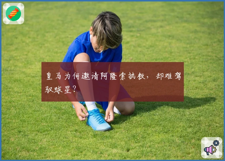 皇马为何邀请阿隆索执教，却难驾驭球星？