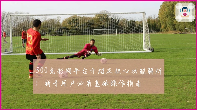500竞彩网平台介绍及核心功能解析：新手用户必看基础操作指南