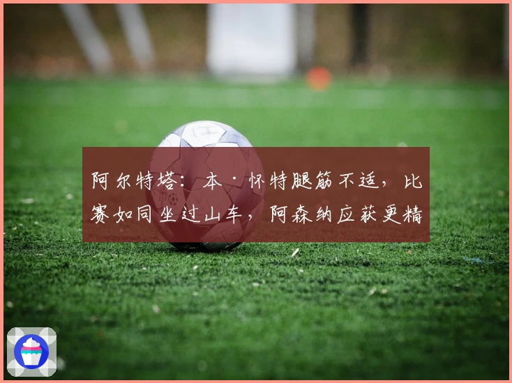 阿尔特塔：本·怀特腿筋不适，比赛如同坐过山车，阿森纳应获更精彩胜利