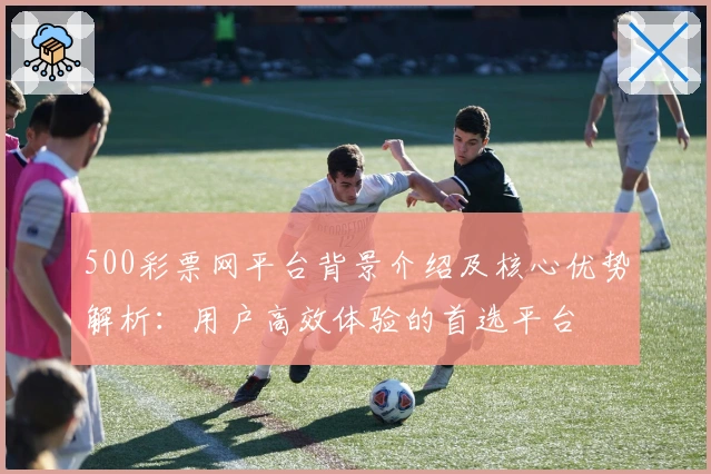 500彩票网平台背景介绍及核心优势解析：用户高效体验的首选平台