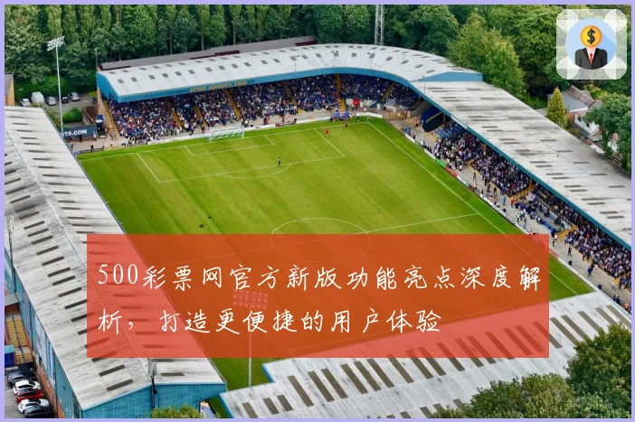 500彩票网官方新版功能亮点深度解析，打造更便捷的用户体验