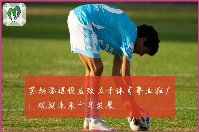 苏炳添退役后致力于体育事业推广，规划未来十年发展