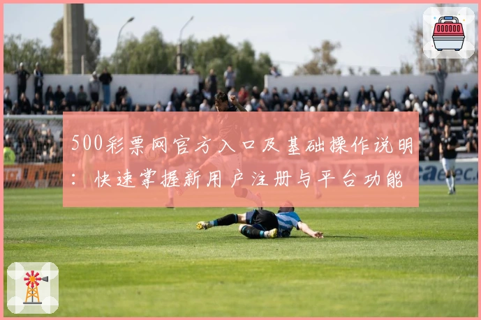 500彩票网官方入口及基础操作说明：快速掌握新用户注册与平台功能使用诀窍